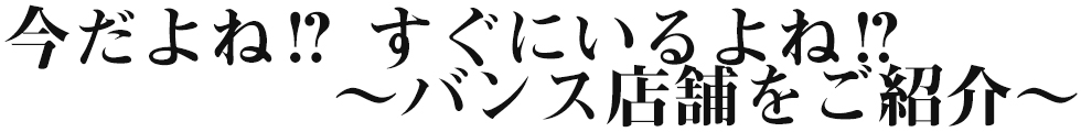 今だよね！？すぐにいるよね！？バンス店舗をご紹介